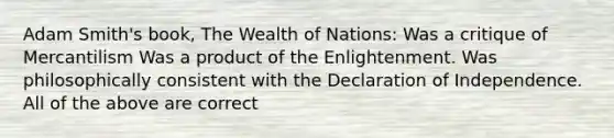 Adam Smith's book, The Wealth of Nations: Was a critique of Mercantilism Was a product of the Enlightenment. Was philosophically consistent with the Declaration of Independence. All of the above are correct