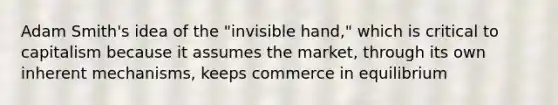 Adam Smith's idea of the "invisible hand," which is critical to capitalism because it assumes the market, through its own inherent mechanisms, keeps commerce in equilibrium