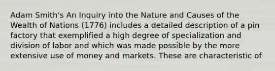 Adam Smith's An Inquiry into the Nature and Causes of the Wealth of Nations (1776) includes a detailed description of a pin factory that exemplified a high degree of specialization and division of labor and which was made possible by the more extensive use of money and markets. These are characteristic of