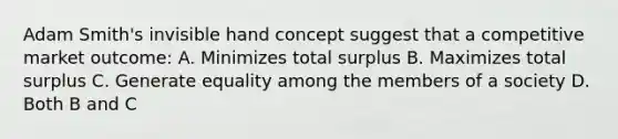 Adam Smith's invisible hand concept suggest that a competitive market outcome: A. Minimizes total surplus B. Maximizes total surplus C. Generate equality among the members of a society D. Both B and C