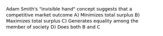 Adam Smith's "invisible hand" concept suggests that a competitive market outcome A) Minimizes total surplus B) Maximizes total surplus C) Generates equality among the member of society D) Does both B and C