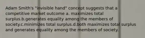 Adam Smith's "invisible hand" concept suggests that a competitive market outcome a. maximizes total surplus.b.generates equality among the members of society.c.minimizes total surplus.d.both maximizes total surplus and generates equality among the members of society.