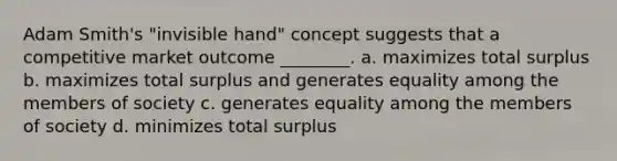 Adam Smith's "invisible hand" concept suggests that a competitive market outcome ________. a. maximizes total surplus b. maximizes total surplus and generates equality among the members of society c. generates equality among the members of society d. minimizes total surplus