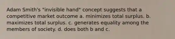 Adam Smith's "invisible hand" concept suggests that a competitive market outcome a. minimizes total surplus. b. maximizes total surplus. c. generates equality among the members of society. d. does both b and c.