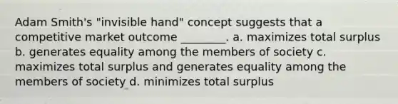 Adam Smith's "invisible hand" concept suggests that a competitive market outcome ________. a. maximizes total surplus b. generates equality among the members of society c. maximizes total surplus and generates equality among the members of society d. minimizes total surplus