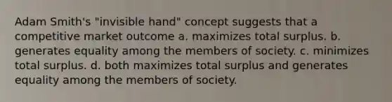 Adam Smith's "invisible hand" concept suggests that a competitive market outcome a. maximizes total surplus. b. generates equality among the members of society. c. minimizes total surplus. d. both maximizes total surplus and generates equality among the members of society.