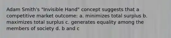 Adam Smith's "Invisible Hand" concept suggests that a competitive market outcome: a. minimizes total surplus b. maximizes total surplus c. generates equality among the members of society d. b and c