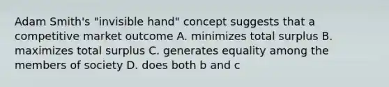 Adam Smith's "invisible hand" concept suggests that a competitive market outcome A. minimizes total surplus B. maximizes total surplus C. generates equality among the members of society D. does both b and c