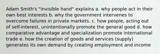 Adam Smith's "invisible hand" explains a. why people act in their own best interests b. why the government intervenes to overcome failures in private markets. c. how people, acting out of self-interest, unintentionally promote the general good d. how comparative advantage and specialization promote international trade e. how the creation of goods and services (supply) generates its own demand by creating employment and income