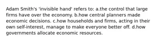 Adam Smith's 'invisible hand' refers to: a.the control that large firms have over the economy. b.how central planners made economic decisions. c.how households and firms, acting in their own self-interest, manage to make everyone better off. d.how governments allocate economic resources.