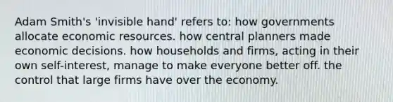 Adam Smith's 'invisible hand' refers to: how governments allocate economic resources. how central planners made economic decisions. how households and firms, acting in their own self-interest, manage to make everyone better off. the control that large firms have over the economy.