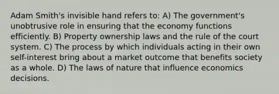 Adam Smith's invisible hand refers to: A) The government's unobtrusive role in ensuring that the economy functions efficiently. B) Property ownership laws and the rule of the court system. C) The process by which individuals acting in their own self-interest bring about a market outcome that benefits society as a whole. D) The laws of nature that influence economics decisions.