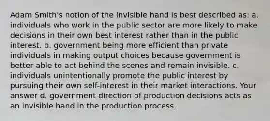 Adam Smith's notion of the invisible hand is best described as: a. individuals who work in the public sector are more likely to make decisions in their own best interest rather than in the public interest. b. government being more efficient than private individuals in making output choices because government is better able to act behind the scenes and remain invisible. c. individuals unintentionally promote the public interest by pursuing their own self-interest in their market interactions. Your answer d. government direction of production decisions acts as an invisible hand in the production process.