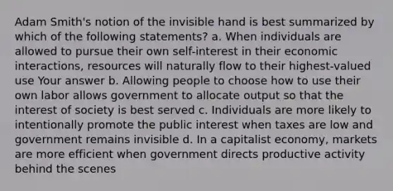 Adam Smith's notion of the invisible hand is best summarized by which of the following statements? a. When individuals are allowed to pursue their own self-interest in their economic interactions, resources will naturally flow to their highest-valued use Your answer b. Allowing people to choose how to use their own labor allows government to allocate output so that the interest of society is best served c. Individuals are more likely to intentionally promote the public interest when taxes are low and government remains invisible d. In a capitalist economy, markets are more efficient when government directs productive activity behind the scenes