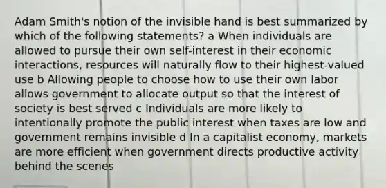 Adam Smith's notion of the invisible hand is best summarized by which of the following statements? a When individuals are allowed to pursue their own self-interest in their economic interactions, resources will naturally flow to their highest-valued use b Allowing people to choose how to use their own labor allows government to allocate output so that the interest of society is best served c Individuals are more likely to intentionally promote the public interest when taxes are low and government remains invisible d In a capitalist economy, markets are more efficient when government directs productive activity behind the scenes