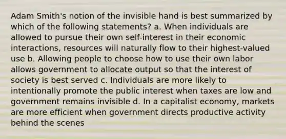 Adam Smith's notion of the invisible hand is best summarized by which of the following statements? a. When individuals are allowed to pursue their own self-interest in their economic interactions, resources will naturally flow to their highest-valued use b. Allowing people to choose how to use their own labor allows government to allocate output so that the interest of society is best served c. Individuals are more likely to intentionally promote the public interest when taxes are low and government remains invisible d. In a capitalist economy, markets are more efficient when government directs productive activity behind the scenes