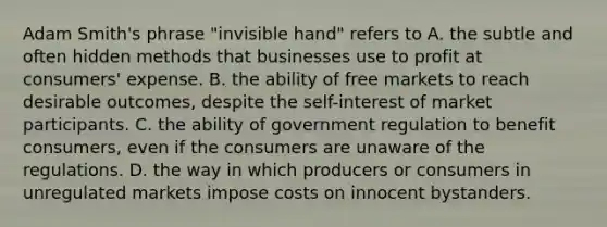 Adam Smith's phrase "invisible hand" refers to A. the subtle and often hidden methods that businesses use to profit at consumers' expense. B. the ability of free markets to reach desirable outcomes, despite the self-interest of market participants. C. the ability of government regulation to benefit consumers, even if the consumers are unaware of the regulations. D. the way in which producers or consumers in unregulated markets impose costs on innocent bystanders.