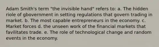 Adam Smith's term "the invisible hand" refers to: a. The hidden riole of gbovernment in setting regulations that govern trading in market. b. The most capable entrepreneurs in the economy. c. Market forces d. the unseen work of the financial markets that favilitates trade. e. The role of technological change and random events in the economy.