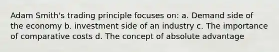 Adam Smith's trading principle focuses on: a. Demand side of the economy b. investment side of an industry c. The importance of comparative costs d. The concept of absolute advantage