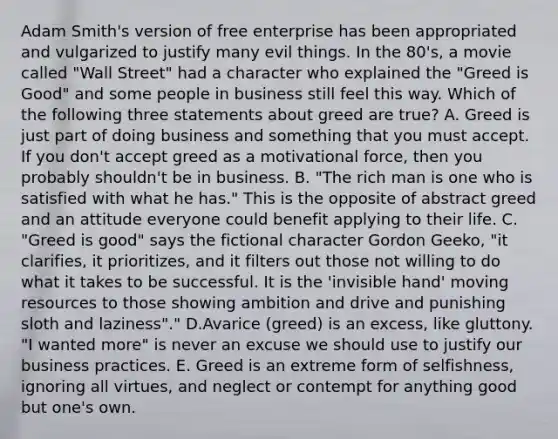 Adam Smith's version of free enterprise has been appropriated and vulgarized to justify many evil things. In the 80's, a movie called "Wall Street" had a character who explained the "Greed is Good" and some people in business still feel this way. Which of the following three statements about greed are true? A. Greed is just part of doing business and something that you must accept. If you don't accept greed as a motivational force, then you probably shouldn't be in business. B. "The rich man is one who is satisfied with what he has." This is the opposite of abstract greed and an attitude everyone could benefit applying to their life. C. "Greed is good" says the fictional character Gordon Geeko, "it clarifies, it prioritizes, and it filters out those not willing to do what it takes to be successful. It is the 'invisible hand' moving resources to those showing ambition and drive and punishing sloth and laziness"." D.Avarice (greed) is an excess, like gluttony. "I wanted more" is never an excuse we should use to justify our business practices. E. Greed is an extreme form of selfishness, ignoring all virtues, and neglect or contempt for anything good but one's own.