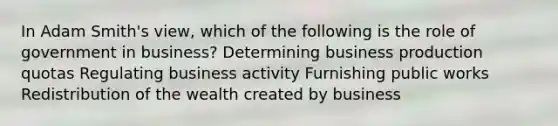 In Adam Smith's view, which of the following is the role of government in business? Determining business production quotas Regulating business activity Furnishing public works Redistribution of the wealth created by business