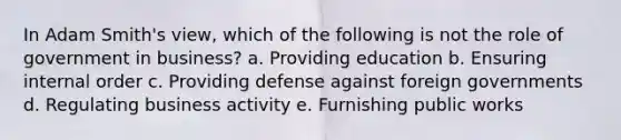 In Adam Smith's view, which of the following is not the role of government in business? a. Providing education b. Ensuring internal order c. Providing defense against foreign governments d. Regulating business activity e. Furnishing public works