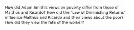 How did Adam Smith's views on poverty differ from those of Malthus and Ricardo? How did the "Law of Diminishing Returns" influence Malthus and Ricardo and their views about the poor? How did they view the fate of the worker?