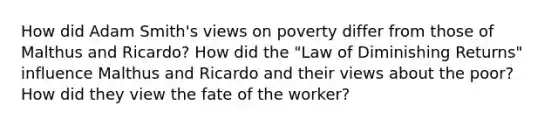 How did Adam Smith's views on poverty differ from those of Malthus and Ricardo? How did the "Law of Diminishing Returns" influence Malthus and Ricardo and their views about the poor? How did they view the fate of the worker?