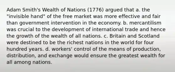 Adam Smith's Wealth of Nations (1776) argued that a. the "invisible hand" of the free market was more effective and fair than government intervention in the economy. b. mercantilism was crucial to the development of international trade and hence the growth of the wealth of all nations. c. Britain and Scotland were destined to be the richest nations in the world for four hundred years. d. workers' control of the means of production, distribution, and exchange would ensure the greatest wealth for all among nations.