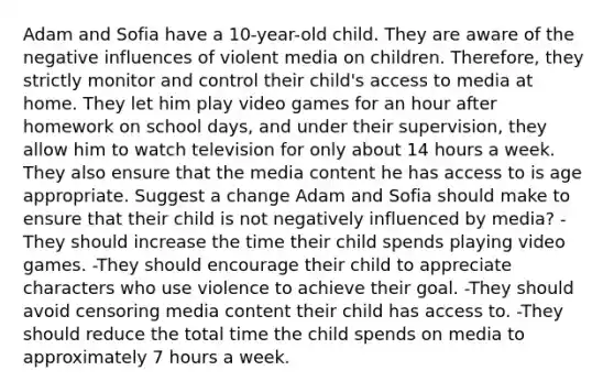 Adam and Sofia have a 10-year-old child. They are aware of the negative influences of violent media on children. Therefore, they strictly monitor and control their child's access to media at home. They let him play video games for an hour after homework on school days, and under their supervision, they allow him to watch television for only about 14 hours a week. They also ensure that the media content he has access to is age appropriate. Suggest a change Adam and Sofia should make to ensure that their child is not negatively influenced by media? -They should increase the time their child spends playing video games. -They should encourage their child to appreciate characters who use violence to achieve their goal. -They should avoid censoring media content their child has access to. -They should reduce the total time the child spends on media to approximately 7 hours a week.