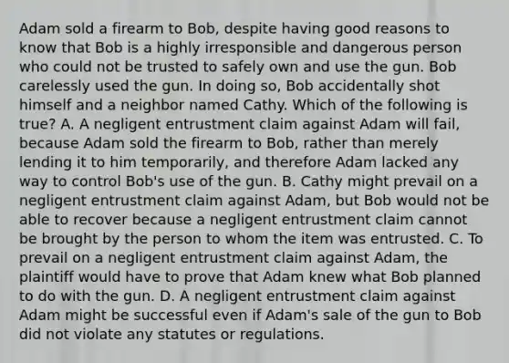 Adam sold a firearm to Bob, despite having good reasons to know that Bob is a highly irresponsible and dangerous person who could not be trusted to safely own and use the gun. Bob carelessly used the gun. In doing so, Bob accidentally shot himself and a neighbor named Cathy. Which of the following is true? A. A negligent entrustment claim against Adam will fail, because Adam sold the firearm to Bob, rather than merely lending it to him temporarily, and therefore Adam lacked any way to control Bob's use of the gun. B. Cathy might prevail on a negligent entrustment claim against Adam, but Bob would not be able to recover because a negligent entrustment claim cannot be brought by the person to whom the item was entrusted. C. To prevail on a negligent entrustment claim against Adam, the plaintiff would have to prove that Adam knew what Bob planned to do with the gun. D. A negligent entrustment claim against Adam might be successful even if Adam's sale of the gun to Bob did not violate any statutes or regulations.