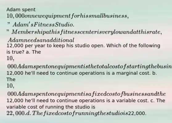 Adam spent 10,000 on new equipment for his small business, "Adam's Fitness Studio." Membership at his fitness center is very low and at this rate, Adam needs an additional12,000 per year to keep his studio open. Which of the following is true? a. The 10,000 Adam spent on equipment is the total cost of starting the business and the12,000 he'll need to continue operations is a marginal cost. b. The 10,000 Adam spent on equipment is a fixed cost of business and the12,000 he'll need to continue operations is a variable cost. c. The variable cost of running the studio is 22,000. d. The fixed cost of running the studio is22,000.