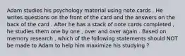 Adam studies his psychology material using note cards . He writes questions on the front of the card and the answers on the back of the card . After he has a stack of note cards completed , he studies them one by one , over and over again . Based on memory research , which of the following statements should NOT be made to Adam to help him maximize his studying ?