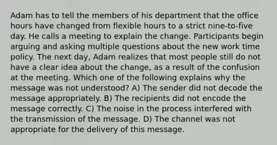 Adam has to tell the members of his department that the office hours have changed from flexible hours to a strict nine-to-five day. He calls a meeting to explain the change. Participants begin arguing and asking multiple questions about the new work time policy. The next day, Adam realizes that most people still do not have a clear idea about the change, as a result of the confusion at the meeting. Which one of the following explains why the message was not understood? A) The sender did not decode the message appropriately. B) The recipients did not encode the message correctly. C) The noise in the process interfered with the transmission of the message. D) The channel was not appropriate for the delivery of this message.