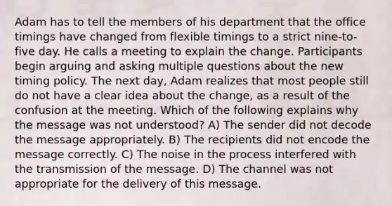 Adam has to tell the members of his department that the office timings have changed from flexible timings to a strict nine-to-five day. He calls a meeting to explain the change. Participants begin arguing and asking multiple questions about the new timing policy. The next day, Adam realizes that most people still do not have a clear idea about the change, as a result of the confusion at the meeting. Which of the following explains why the message was not understood? A) The sender did not decode the message appropriately. B) The recipients did not encode the message correctly. C) The noise in the process interfered with the transmission of the message. D) The channel was not appropriate for the delivery of this message.