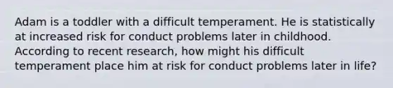 Adam is a toddler with a difficult temperament. He is statistically at increased risk for conduct problems later in childhood. According to recent research, how might his difficult temperament place him at risk for conduct problems later in life?