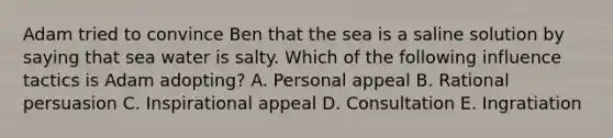 Adam tried to convince Ben that the sea is a saline solution by saying that sea water is salty. Which of the following influence tactics is Adam adopting? A. Personal appeal B. Rational persuasion C. Inspirational appeal D. Consultation E. Ingratiation