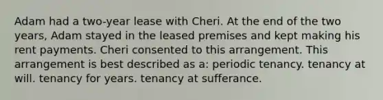 Adam had a two-year lease with Cheri. At the end of the two years, Adam stayed in the leased premises and kept making his rent payments. Cheri consented to this arrangement. This arrangement is best described as a: periodic tenancy. tenancy at will. tenancy for years. tenancy at sufferance.