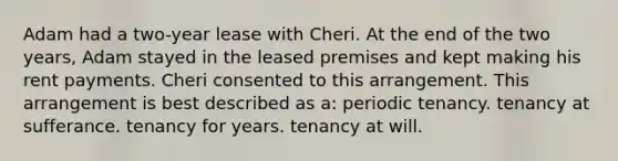 Adam had a two-year lease with Cheri. At the end of the two years, Adam stayed in the leased premises and kept making his rent payments. Cheri consented to this arrangement. This arrangement is best described as a: periodic tenancy. tenancy at sufferance. tenancy for years. tenancy at will.