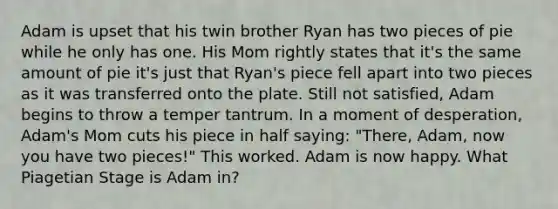 Adam is upset that his twin brother Ryan has two pieces of pie while he only has one. His Mom rightly states that it's the same amount of pie it's just that Ryan's piece fell apart into two pieces as it was transferred onto the plate. Still not satisfied, Adam begins to throw a temper tantrum. In a moment of desperation, Adam's Mom cuts his piece in half saying: "There, Adam, now you have two pieces!" This worked. Adam is now happy. What Piagetian Stage is Adam in?