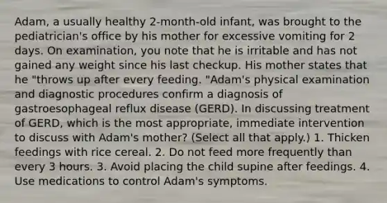 Adam, a usually healthy 2-month-old infant, was brought to the pediatrician's office by his mother for excessive vomiting for 2 days. On examination, you note that he is irritable and has not gained any weight since his last checkup. His mother states that he "throws up after every feeding. "Adam's physical examination and diagnostic procedures confirm a diagnosis of gastroesophageal reflux disease (GERD). In discussing treatment of GERD, which is the most appropriate, immediate intervention to discuss with Adam's mother? (Select all that apply.) 1. Thicken feedings with rice cereal. 2. Do not feed more frequently than every 3 hours. 3. Avoid placing the child supine after feedings. 4. Use medications to control Adam's symptoms.