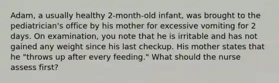 Adam, a usually healthy 2-month-old infant, was brought to the pediatrician's office by his mother for excessive vomiting for 2 days. On examination, you note that he is irritable and has not gained any weight since his last checkup. His mother states that he "throws up after every feeding." What should the nurse assess first?