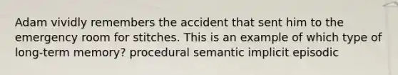 Adam vividly remembers the accident that sent him to the emergency room for stitches. This is an example of which type of long-term memory? procedural semantic implicit episodic