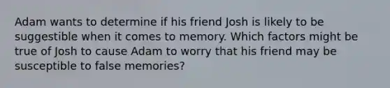 Adam wants to determine if his friend Josh is likely to be suggestible when it comes to memory. Which factors might be true of Josh to cause Adam to worry that his friend may be susceptible to false memories?