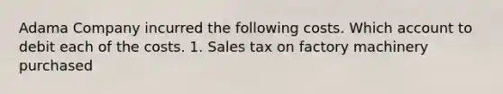 Adama Company incurred the following costs. Which account to debit each of the costs. 1. Sales tax on factory machinery purchased