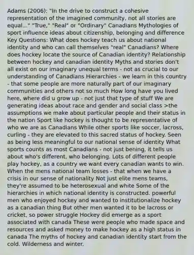 Adams (2006): "In the drive to construct a cohesive representation of the imagined community, not all stories are equal..." "True," "Real" or "Ordinary" Canadians Mythologies of sport influence ideas about citizenship, belonging and difference Key Questions: What does hockey teach us about national identity and who can call themselves "real" Canadians? Where does hockey locate the source of Canadian identity? Relationship between hockey and canadian identity Myths and stories don't all exist on our imaginary unequal terms - not as crucial to our understanding of Canadians Hierarchies - we learn in this country - that some people are more naturally part of our imaginary communities and others not so much How long have you lived here, where did u grow up - not just that type of stuff We are generating ideas about race and gender and social class >the assumptions we make about particular people and their status in the nation Sport like hockey is thought to be representative of who we are as Canadians While other sports like soccer, lacross, curling - they are elevated to this sacred status of hockey. Seen as being less meaningful to our national sense of identity What sports counts as most Canadians - not just bening, it tells us about who's different, who belonging. Lots of different people play hockey, as a country we want every canadian wants to win. When the mens national team losses - that when we have a crisis in our sense of nationality Not just elite mens teams, they're assumed to be heterosexual and white Some of the hierarchies in which national identity is constructed. powerful men who enjoyed hockey and wanted to institutionalize hockey as a canadian thing But other men wanted it to be lacross or cricket, so power struggle Hockey did emerge as a sport associated with canada These were people who made space and resources and asked money to make hockey as a high status in canada The myths of hockey and canadian identity start from the cold. Wilderness and winter.