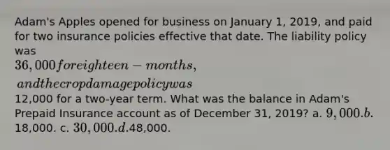 Adam's Apples opened for business on January 1, 2019, and paid for two insurance policies effective that date. The liability policy was 36,000 for eighteen-months, and the crop damage policy was12,000 for a two-year term. What was the balance in Adam's Prepaid Insurance account as of December 31, 2019? a. 9,000. b.18,000. c. 30,000. d.48,000.