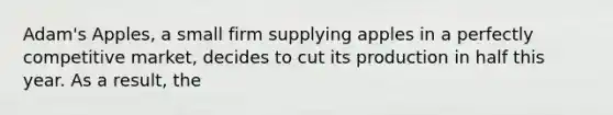 Adam's Apples, a small firm supplying apples in a perfectly competitive market, decides to cut its production in half this year. As a result, the