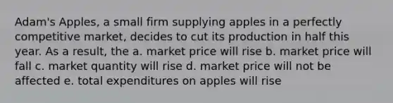 Adam's Apples, a small firm supplying apples in a perfectly competitive market, decides to cut its production in half this year. As a result, the a. market price will rise b. market price will fall c. market quantity will rise d. market price will not be affected e. total expenditures on apples will rise