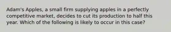 ​Adam's Apples, a small firm supplying apples in a perfectly competitive market, decides to cut its production to half this year. Which of the following is likely to occur in this case?